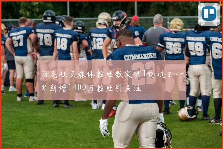 马竞社交媒体粉丝数突破1亿过去一年新增1400万粉丝引关注