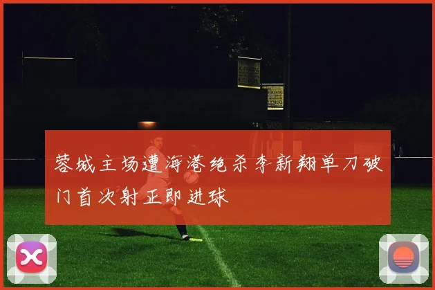 蓉城主场遭海港绝杀李新翔单刀破门首次射正即进球