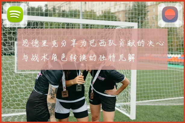 恩德里克分享为巴西队贡献的决心与战术角色转换的独特见解