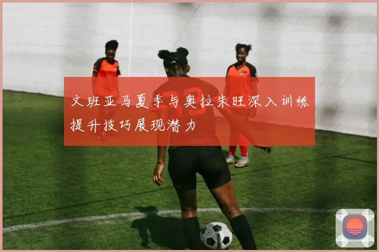 文班亚马夏季与奥拉朱旺深入训练提升技巧展现潜力