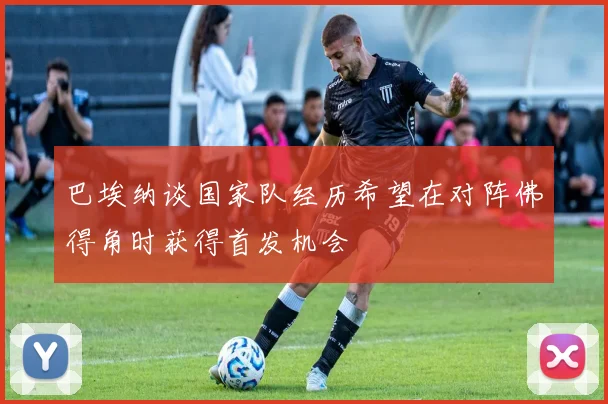 巴埃纳谈国家队经历希望在对阵佛得角时获得首发机会