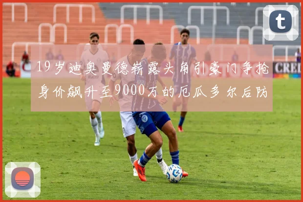 19岁迪奥曼德崭露头角引豪门争抢身价飙升至9000万的厄瓜多尔后防新星