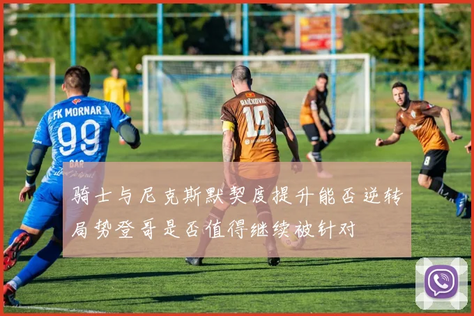 骑士与尼克斯默契度提升能否逆转局势登哥是否值得继续被针对