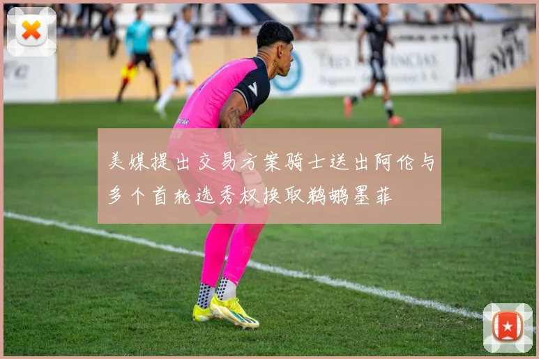 美媒提出交易方案骑士送出阿伦与多个首轮选秀权换取鹈鹕墨菲