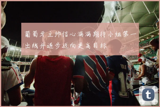 葡萄牙主帅信心满满期待小组第一出线并逐步迈向更高目标