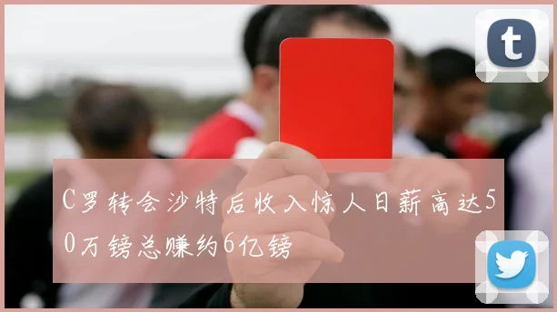 C罗转会沙特后收入惊人日薪高达50万镑总赚约6亿镑