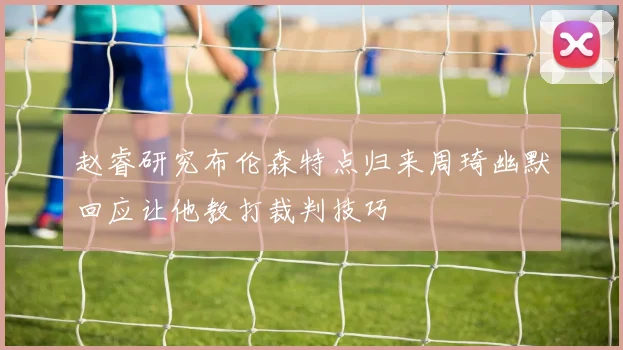 赵睿研究布伦森特点归来周琦幽默回应让他教打裁判技巧