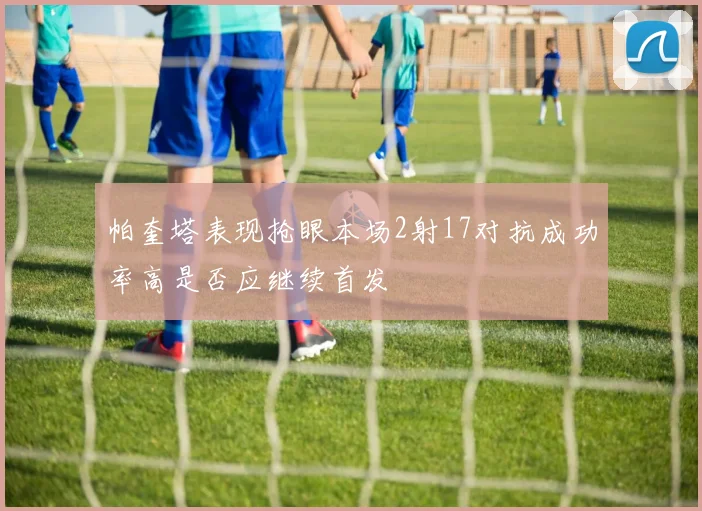 帕奎塔表现抢眼本场2射17对抗成功率高是否应继续首发