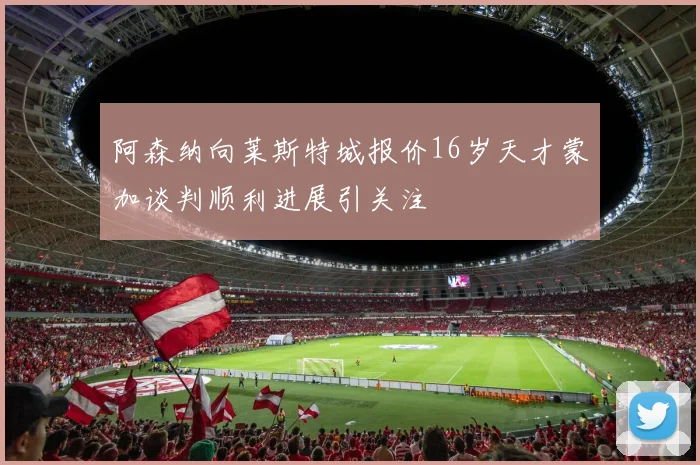 阿森纳向莱斯特城报价16岁天才蒙加谈判顺利进展引关注