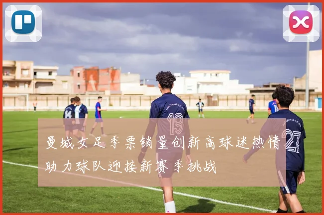 曼城女足季票销量创新高球迷热情助力球队迎接新赛季挑战