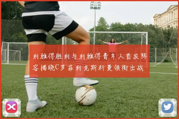 利雅得胜利与利雅得青年人首发阵容揭晓C罗菲利克斯科曼领衔出战