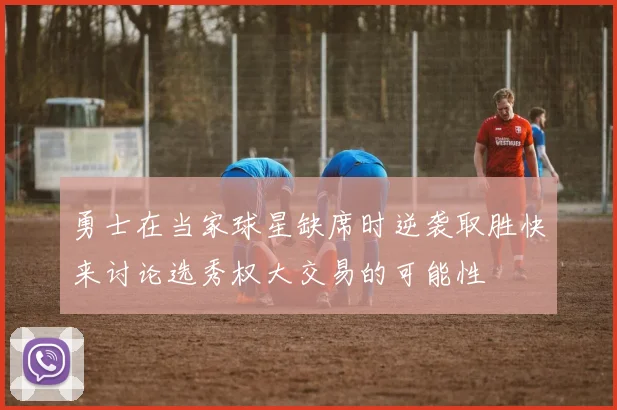 勇士在当家球星缺席时逆袭取胜快来讨论选秀权大交易的可能性
