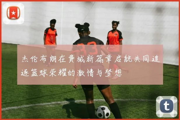 杰伦布朗在费城新篇章启航共同追逐篮球荣耀的激情与梦想