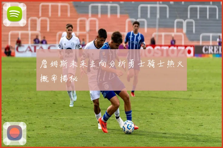 詹姆斯未来去向分析勇士骑士热火概率揭秘
