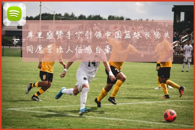 库里盛赞李宁引领中国篮球市场共同愿景让人倍感自豪