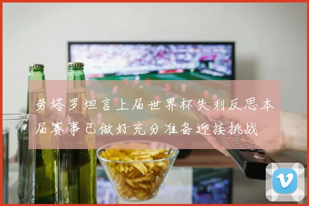 劳塔罗坦言上届世界杯失利反思本届赛事已做好充分准备迎接挑战