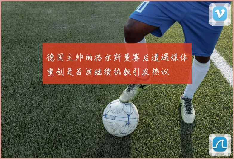 德国主帅纳格尔斯曼赛后遭遇媒体重创是否该继续执教引发热议