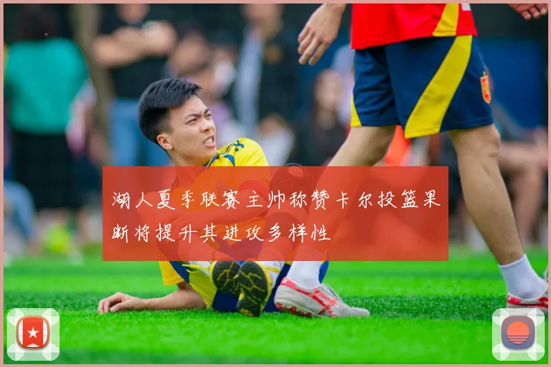 湖人夏季联赛主帅称赞卡尔投篮果断将提升其进攻多样性