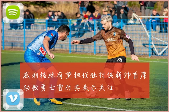 威利格林有望担任独行侠新帅首席助教勇士曾对其表示关注