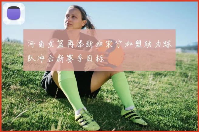 河南女篮再添新血宋宁加盟助力球队冲击新赛季目标