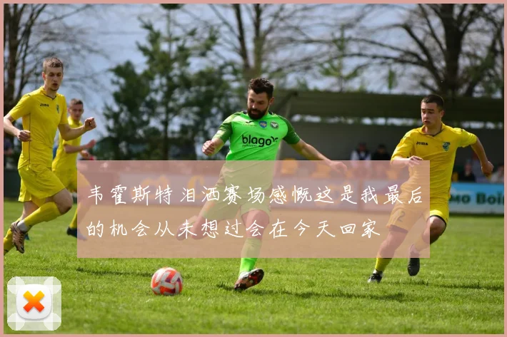 韦霍斯特泪洒赛场感慨这是我最后的机会从未想过会在今天回家