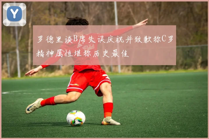 罗德里谈B席失误庆祝并致歉称C罗精神属性堪称历史最佳