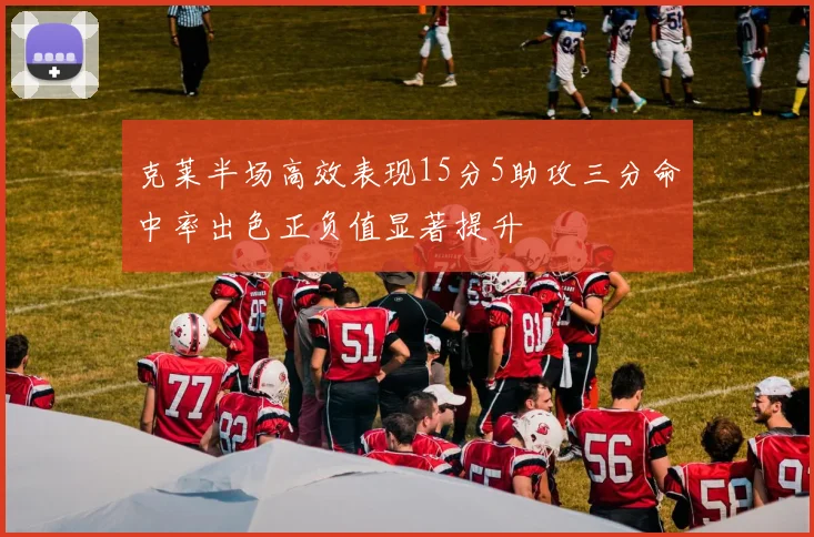 克莱半场高效表现15分5助攻三分命中率出色正负值显著提升