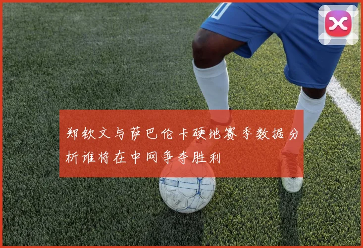 郑钦文与萨巴伦卡硬地赛季数据分析谁将在中网争夺胜利