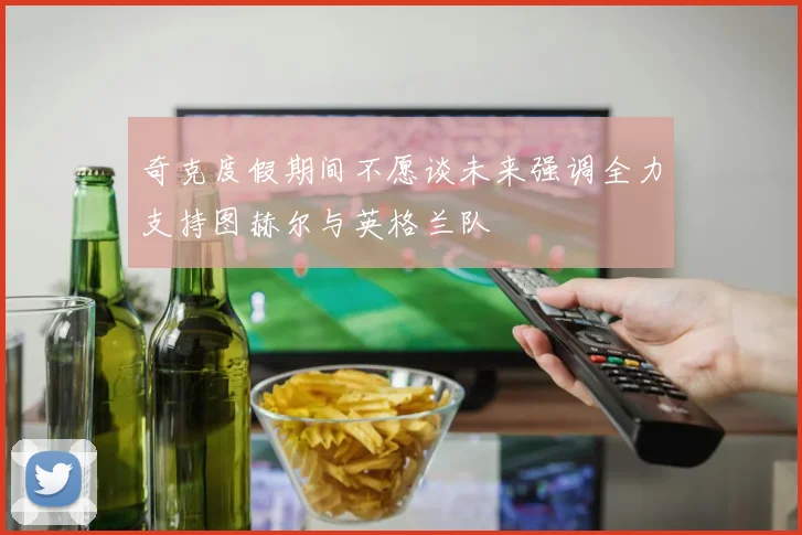 奇克度假期间不愿谈未来强调全力支持图赫尔与英格兰队