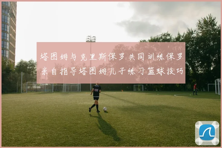 塔图姆与克里斯保罗共同训练保罗亲自指导塔图姆儿子练习篮球技巧