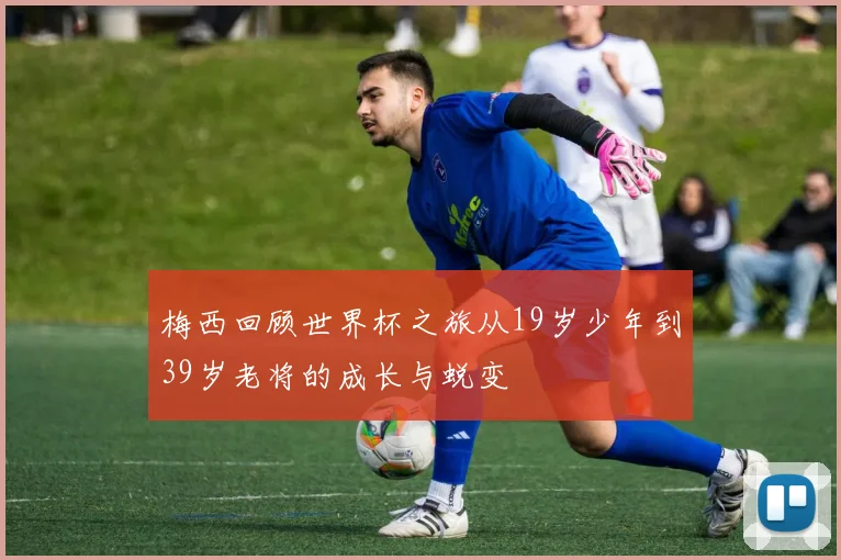 梅西回顾世界杯之旅从19岁少年到39岁老将的成长与蜕变