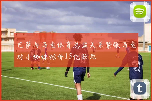 巴萨与马竞体育总监关系紧张马竞对小蜘蛛标价15亿欧元