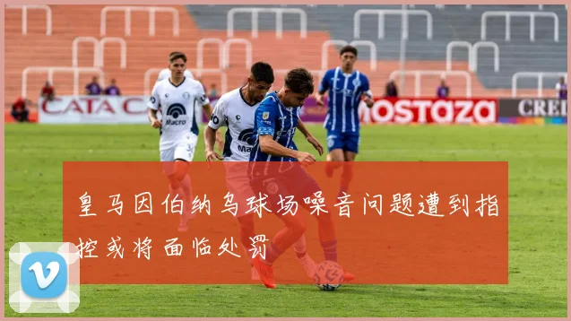 皇马因伯纳乌球场噪音问题遭到指控或将面临处罚