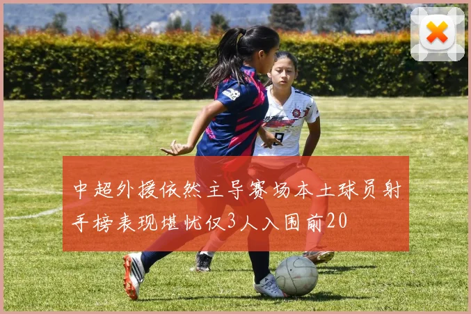 中超外援依然主导赛场本土球员射手榜表现堪忧仅3人入围前20