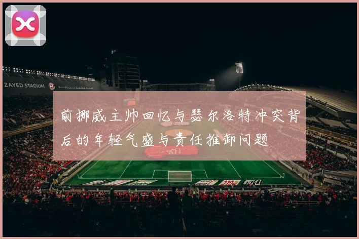 前挪威主帅回忆与瑟尔洛特冲突背后的年轻气盛与责任推卸问题